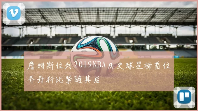 詹姆斯位列2019NBA历史球星榜首位乔丹科比紧随其后