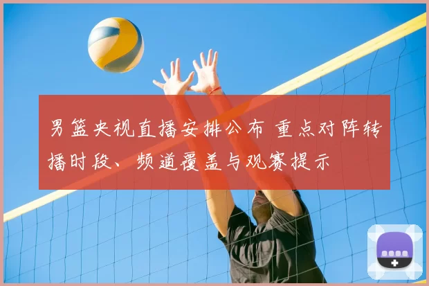 男篮央视直播安排公布 重点对阵转播时段、频道覆盖与观赛提示
