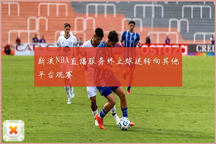 新浪NBA直播服务终止球迷转向其他平台观赛