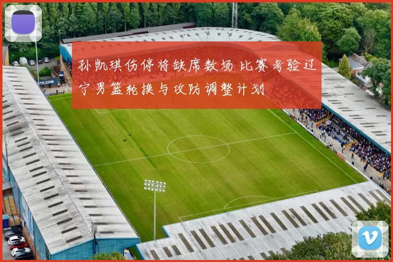 孙凯琪伤停将缺席数场 比赛考验辽宁男篮轮换与攻防调整计划