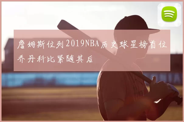 詹姆斯位列2019NBA历史球星榜首位乔丹科比紧随其后