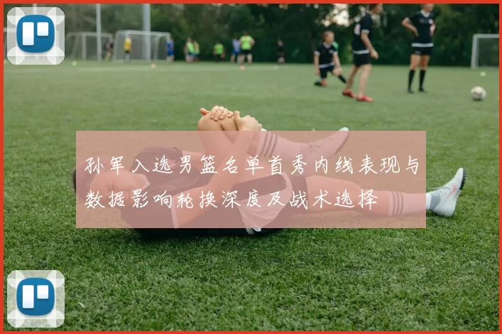 孙军入选男篮名单首秀内线表现与数据影响轮换深度及战术选择