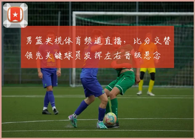 男篮央视体育频道直播,比分交替领先关键球员发挥左右晋级悬念