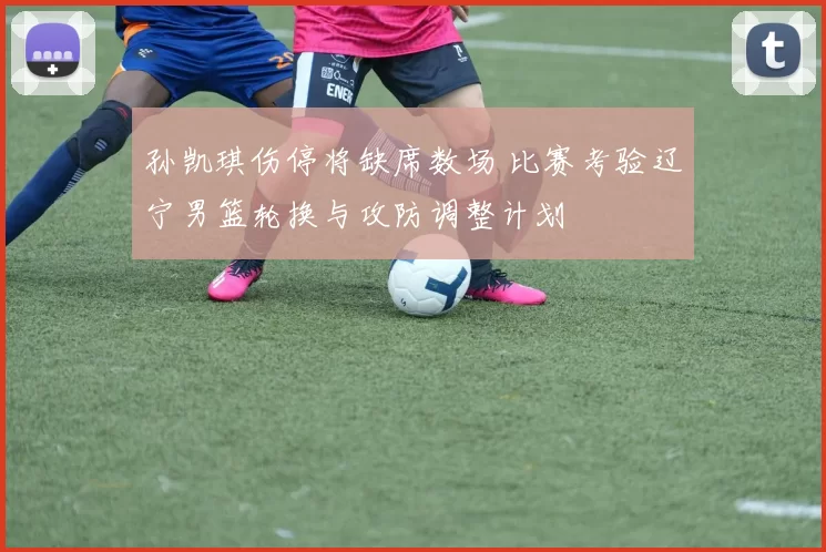 孙凯琪伤停将缺席数场 比赛考验辽宁男篮轮换与攻防调整计划